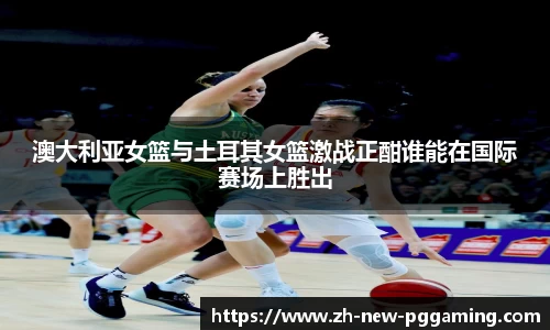 澳大利亚女篮与土耳其女篮激战正酣谁能在国际赛场上胜出