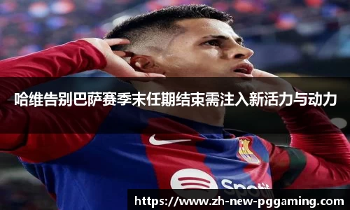 哈维告别巴萨赛季末任期结束需注入新活力与动力